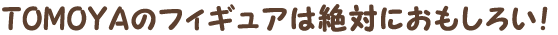 TOMOYAのフィギュアは絶対におもしろい！